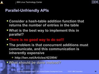 IBM Linux Technology Center



Parallel-Unfriendly APIs

 Consider a hash-table addition function that
  returns the number of entries in the table
 What is the best way to implement this in
  parallel?
 There is no good way to do so!!!
 The problem is that concurrent additions must
  communicate, and this communication is
  inherently expensive
      http://lwn.net/Articles/423994/
 What should be done instead?

        “Is Parallel Programming Hard?” 2011 Android System Development Forum   © 2011 IBM Corporation   58
 