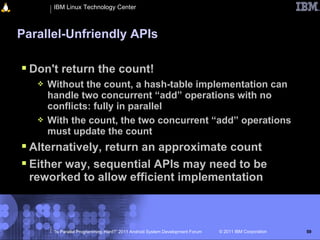 IBM Linux Technology Center



Parallel-Unfriendly APIs

 Don't return the count!
      Without the count, a hash-table implementation can
       handle two concurrent “add” operations with no
       conflicts: fully in parallel
      With the count, the two concurrent “add” operations
       must update the count
 Alternatively, return an approximate count
 Either way, sequential APIs may need to be
  reworked to allow efficient implementation



        “Is Parallel Programming Hard?” 2011 Android System Development Forum   © 2011 IBM Corporation   59
 