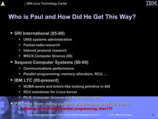 IBM Linux Technology Center



Who is Paul and How Did He Get This Way?

 SRI International (85-90)
      UNIX systems administration
      Packet-radio research
      Internet protocol research
      MSCS Computer Science (88)
 Sequent Computer Systems (90-00)
      Communications performance
      Parallel programming: memory allocators, RCU, ...
 IBM LTC (00-present)
      NUMA-aware and brlock-like locking primitive in AIX
      RCU maintainer for Linux kernel
      Ph.D. Computer Science and Engineering (04)
 Paul has been doing parallel programming for 20 years
      What is so hard about parallel programming, then???
        “Is Parallel Programming Hard?” 2011 Android System Development Forum   © 2011 IBM Corporation   6
 