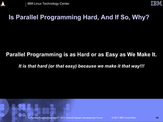 IBM Linux Technology Center



 Is Parallel Programming Hard, And If So, Why?




Parallel Programming is as Hard or as Easy as We Make It.

    It is that hard (or that easy) because we make it that way!!!




        “Is Parallel Programming Hard?” 2011 Android System Development Forum   © 2011 IBM Corporation   63
 