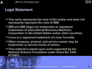 IBM Linux Technology Center



Legal Statement

 This work represents the view of the author and does not
  necessarily represent the view of IBM.
 IBM and IBM (logo) are trademarks or registered
  trademarks of International Business Machines
  Corporation in the United States and/or other countries.
 Linux is a registered trademark of Linus Torvalds.
 Other company, product, and service names may be
  trademarks or service marks of others.
 This material is based upon work supported by the
  National Science Foundation under Grant No. CNS-
  0719851.


       “Is Parallel Programming Hard?” 2011 Android System Development Forum   © 2011 IBM Corporation   64
 