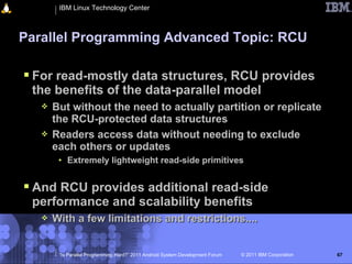 IBM Linux Technology Center



Parallel Programming Advanced Topic: RCU

 For read-mostly data structures, RCU provides
 the benefits of the data-parallel model
      But without the need to actually partition or replicate
       the RCU-protected data structures
      Readers access data without needing to exclude
       each others or updates
        • Extremely lightweight read-side primitives


 And RCU provides additional read-side
 performance and scalability benefits
      With a few limitations and restrictions....


        “Is Parallel Programming Hard?” 2011 Android System Development Forum   © 2011 IBM Corporation   67
 