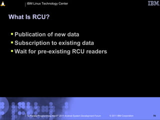 IBM Linux Technology Center



What Is RCU?

 Publication of new data
 Subscription to existing data
 Wait for pre-existing RCU readers




     “Is Parallel Programming Hard?” 2011 Android System Development Forum   © 2011 IBM Corporation   70
 