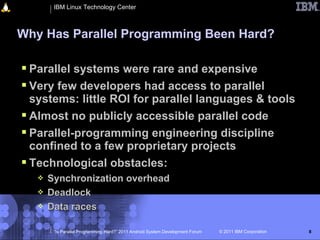 IBM Linux Technology Center



Why Has Parallel Programming Been Hard?

 Parallel systems were rare and expensive
 Very few developers had access to parallel
  systems: little ROI for parallel languages & tools
 Almost no publicly accessible parallel code
 Parallel-programming engineering discipline
  confined to a few proprietary projects
 Technological obstacles:
      Synchronization overhead
      Deadlock
      Data races

        “Is Parallel Programming Hard?” 2011 Android System Development Forum   © 2011 IBM Corporation   8
 