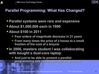 IBM Linux Technology Center



Parallel Programming: What Has Changed?

 Parallel systems were rare and expensive
 About $1,000,000 each in 1990
 About $100 in 2011
      Four orders of magnitude decrease in 21 years
      From many times the price of a house to a small
       fraction of the cost of a bicycle
 In 2006, masters student I was collaborating
 with bought a dual-core laptop
      And just to be able to present a parallel-
       programming talk using a parallel programmer


        “Is Parallel Programming Hard?” 2011 Android System Development Forum   © 2011 IBM Corporation   9
 