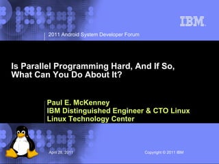 2011 Android System Developer Forum




Is Parallel Programming Hard, And If So,
What Can You Do About It?


        Paul E. McKenney
        IBM Distinguished Engineer & CTO Linux
        Linux Technology Center



         April 28, 2011                        Copyright © 2011 IBM IBM Corporation
                                                                 © 2002
 
