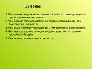 Выводы: 1. Внутренняя энергия воды становится меньше, поэтому жидкость при испарение охлаждается. 2. Чем больше площадь свободной поверхности жидкости, тем быстрее она испаряется. 3. Чем выше температура жидкости , тем быстрее она испаряется. 4. Чем меньше влажность окружающей среды, тем  испарение происходит быстрее. 5. Скорость испарения зависит от ветра. 