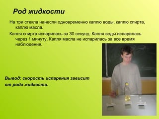 Род жидкости На три стекла нанесли одновременно каплю воды, каплю спирта, каплю масла. Капля спирта испарилась за 30 секунд. Капля воды испарилась через 1 минуту. Капля масла не испарилась за все время наблюдения. Вывод: скорость испарения зависит  от рода жидкости. 