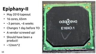 Epiphany-II
●
May 2010 tapeout
●
16 cores, 65nm
●
~3 person, ~6 weeks
●
Changes 1 day before TO
●
A vendor screwed up!
●
Should have been a
product!
●
~12mm^2
16
 