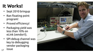 It Works!
●
Sept 2010 bringup
●
Ran floating point
program!
●
Proved efficiency!
●
Packaging yield was
less than 10% on
eLink (vendor!!).
●
SPI debug channel was
key to debugging
vendor packaging
issue17
 