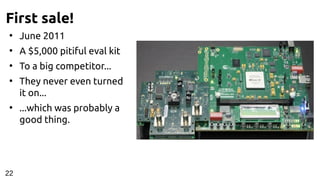 First sale!
●
June 2011
●
A $5,000 pitiful eval kit
●
To a big competitor...
●
They never even turned
it on...
●
...which was probably a
good thing.
22
 