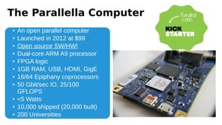 The Parallella Computer
● An open parallel computer
● Launched in 2012 at $99
● Open source SW/HW!
● Dual-core ARM A9 processor
● FPGA logic
● 1GB RAM, USB, HDMI, GigE
● 16/64 Epiphany coprocessors
● 50 Gbit/sec IO, 25/100
GFLOPS
● <5 Watts
● 10,000 shipped (20,000 built)
● 200 Universities
 