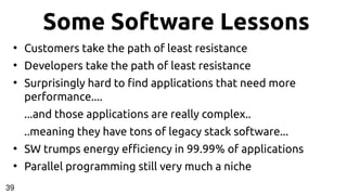 Some Software Lessons
●
Customers take the path of least resistance
●
Developers take the path of least resistance
●
Surprisingly hard to find applications that need more
performance....
...and those applications are really complex..
..meaning they have tons of legacy stack software...
●
SW trumps energy efficiency in 99.99% of applications
●
Parallel programming still very much a niche
39
 