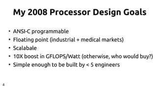 My 2008 Processor Design Goals
●
ANSI-C programmable
●
Floating point (industrial + medical markets)
●
Scalabale
●
10X boost in GFLOPS/Watt (otherwise, who would buy?)
●
Simple enough to be built by < 5 engineers
4
 