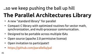 ..so we keep pushing the ball up hill
The Parallel Architectures Library
●
A new “standard library” for parallel
●
Compact C library with optimized routines for vector math,
synchronization, and multi-processor communication.
●
Designed to be portable across multiple ISAs
●
Open source (apache 2.0 permissive license)
●
Open invitation to participate!!
●
https://github.com/parallella/pal
41
 