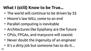 What I (still) Know to be True...
●
The world will continue to be driven by $$
●
Moore's law WILL come to an end
●
Parallel computing is inevitable
●
Architectures like Epiphany are the future
●
CPUs, FPGAs, and manycore will coexist
●
Never doubt the ingenuity of an engineer
●
It's a dirty job but someone has to do it...
4242
 