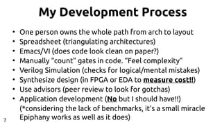 My Development Process
●
One person owns the whole path from arch to layout
●
Spreadsheet (triangulating architectures)
●
Emacs/VI (does code look clean on paper?)
●
Manually “count” gates in code. “Feel complexity”
●
Verilog Simulation (checks for logical/mental mistakes)
●
Synthesize design (in FPGA or EDA to measure cost!!)
●
Use advisors (peer review to look for gotchas)
●
Application development (No but I should have!!)
(*considering the lack of benchmarks, it's a small miracle
Epiphany works as well as it does)7
 