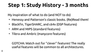 Step 1: Study History - 3 months
My inspiration of what to do (and NOT to do)
●
Henessy and Patterson's classic books. (Re)Read them!
●
Blackfin, TigerSHARC, and c64x (DSP features)
●
ARM and MIPS (standard features)
●
Tilera and Ambric (manycore features)
GOTCHA: Watch out for “clever” features! The really
useful features will be common to all architectures.
8
 