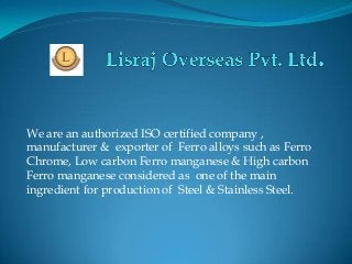 We are an authorized ISO certified company ,
manufacturer & exporter of Ferro alloys such as Ferro
Chrome, Low carbon Ferro manganese & High carbon
Ferro manganese considered as one of the main
ingredient for production of Steel & Stainless Steel.
 