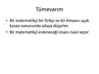 Tümevarım
• Bir matematikçi bir fizikçi ve bir kimyacı uçak
  kazası sonucunda adaya düşerler.
• Bir matematikçi evleneceği insanı nasıl seçer
 