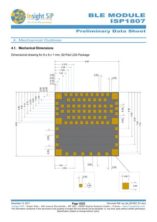 Preliminary Data Sheet
December 12, 2017 Page 12/23 Document Ref: isp_ble_DS1807_R1.docx
Insight SiP – Green Side – 400 avenue Roumanille – BP 309 – 06906 Sophia-Antipolis Cedex – France – www.insightsip.com
The information contained in this document is the property of Insight SiP and should not be disclosed to any third party without written permission.
Specification subject to change without notice.
BLE MODULE
ISP1807
4. Mechanical Outlines
4.1. Mechanical Dimensions
Dimensional drawing for 8 x 8 x 1 mm, 62-Pad LGA Package
 
