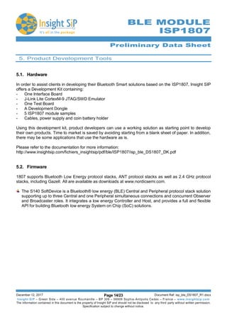 Preliminary Data Sheet
December 12, 2017 Page 14/23 Document Ref: isp_ble_DS1807_R1.docx
Insight SiP – Green Side – 400 avenue Roumanille – BP 309 – 06906 Sophia-Antipolis Cedex – France – www.insightsip.com
The information contained in this document is the property of Insight SiP and should not be disclosed to any third party without written permission.
Specification subject to change without notice.
BLE MODULE
ISP1807
5. Product Development Tools
5.1. Hardware
In order to assist clients in developing their Bluetooth Smart solutions based on the ISP1807, Insight SIP
offers a Development Kit containing:
- One Interface Board
- J-Link Lite CortexM-9 JTAG/SWD Emulator
- One Test Board
- A Development Dongle
- 5 ISP1807 module samples
- Cables, power supply and coin battery holder
Using this development kit, product developers can use a working solution as starting point to develop
their own products. Time to market is saved by avoiding starting from a blank sheet of paper. In addition,
there may be some applications that use the hardware as is.
Please refer to the documentation for more information:
http://www.insightsip.com/fichiers_insightsip/pdf/ble/ISP1807/isp_ble_DS1807_DK.pdf
5.2. Firmware
1807 supports Bluetooth Low Energy protocol stacks, ANT protocol stacks as well as 2.4 GHz protocol
stacks, including Gazell. All are available as downloads at www.nordicsemi.com.
The S140 SoftDevice is a Bluetooth® low energy (BLE) Central and Peripheral protocol stack solution
supporting up to three Central and one Peripheral simultaneous connections and concurrent Observer
and Broadcaster roles. It integrates a low energy Controller and Host, and provides a full and flexible
API for building Bluetooth low energy System on Chip (SoC) solutions.
 
