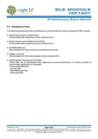 Preliminary Data Sheet
December 12, 2017 Page 15/23 Document Ref: isp_ble_DS1807_R1.docx
Insight SiP – Green Side – 400 avenue Roumanille – BP 309 – 06906 Sophia-Antipolis Cedex – France – www.insightsip.com
The information contained in this document is the property of Insight SiP and should not be disclosed to any third party without written permission.
Specification subject to change without notice.
BLE MODULE
ISP1807
5.3. Development Tools
The following development tools and software are recommended for using and testing ISP1807 module:
Nordic Semiconductor nRFgo Studio:
Downloadable after registering at www.nordicsemi.com.
Nordic Semiconductor Master Control Panel:
Downloadable after registering at www.nordicsemi.com.
Keil MDK-ARM Lite:
Downloadable from https://www.keil.com/demo/eval/arm.htm.
Segger J-Link Lite:
Downloadable from http://www.segger.com/jlink-software.html.
nRF52 Software Development Kit (SDK):
nRF52 SDK can be downloaded after registering at www.nordicsemi.com. It contains example of
source codes applications (C language):
- Precompiled HEX files
- Source code
- Keil ARM project files
- IAR project files
 
