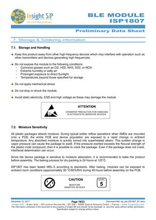 Preliminary Data Sheet
December 12, 2017 Page 19/23 Document Ref: isp_ble_DS1807_R1.docx
Insight SiP – Green Side – 400 avenue Roumanille – BP 309 – 06906 Sophia-Antipolis Cedex – France – www.insightsip.com
The information contained in this document is the property of Insight SiP and should not be disclosed to any third party without written permission.
Specification subject to change without notice.
BLE MODULE
ISP1807
7. Storage & Soldering information
7.1. Storage and Handling
Keep this product away from other high frequency devices which may interfere with operation such as
other transmitters and devices generating high frequencies.
Do not expose the module to the following conditions:
- Corrosive gasses such as Cl2, H2S, NH3, SO2, or NOX
- Extreme humidity or salty air
- Prolonged exposure to direct Sunlight
- Temperatures beyond those specified for storage
Do not apply mechanical stress
Do not drop or shock the module
Avoid static electricity, ESD and high voltage as these may damage the module
ATTENTION
CONSERVE PRECAUTION FOR HANDLING
ELECTROSTATIC SENSITIVE DEVICES
7.2. Moisture Sensitivity
All plastic packages absorb moisture. During typical solder reﬂow operations when SMDs are mounted
onto a PCB, the entire PCB and device population are exposed to a rapid change in ambient
temperature. Any absorbed moisture is quickly turned into superheated steam. This sudden change in
vapor pressure can cause the package to swell. If the pressure exerted exceeds the ﬂexural strength of
the plastic mold compound, then it is possible to crack the package. Even if the package does not crack,
interfacial delamination can occur.
Since the device package is sensitive to moisture absorption, it is recommended to bake the product
before assembly. The baking process for dry packing is 24 hours at 125°C.
ISP1807 has been tested MSL-5 according to standards. After baking, modules can be exposed to
ambient room conditions (approximately 30 °C/60%RH) during 48 hours before assembly on the PCB.
CAUTION
MOISTURE
SENSITIVE DEVICES
LEVEL
5
 