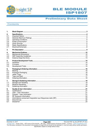 Preliminary Data Sheet
December 12, 2017 Page 2/23 Document Ref: isp_ble_DS1807_R1.docx
Insight SiP – Green Side – 400 avenue Roumanille – BP 309 – 06906 Sophia-Antipolis Cedex – France – www.insightsip.com
The information contained in this document is the property of Insight SiP and should not be disclosed to any third party without written permission.
Specification subject to change without notice.
BLE MODULE
ISP1807
Contents
1. Block Diagram .......................................................................................................................................................3
2. Specifications ........................................................................................................................................................4
2.1. Important Notice.........................................................................................................................................4
2.2. Absolute Maximum Ratings ........................................................................................................................4
2.3. Operating Conditions..................................................................................................................................4
2.4. Power Consumption ...................................................................................................................................5
2.5. Clock Sources............................................................................................................................................5
2.6. Radio Specifications...................................................................................................................................5
2.7. Electrical Schematic ...................................................................................................................................8
3. Pin Description ......................................................................................................................................................9
4. Mechanical Outlines............................................................................................................................................12
4.1. Mechanical Dimensions............................................................................................................................12
4.2. SMT Assembly Guidelines........................................................................................................................13
4.3. Antenna Keep-Out Zone...........................................................................................................................13
5. Product Development Tools...............................................................................................................................14
5.1. Hardware .................................................................................................................................................14
5.2. Firmware..................................................................................................................................................14
5.3. Development Tools...................................................................................................................................15
6. Packaging & Ordering information....................................................................................................................16
6.1. Marking....................................................................................................................................................16
6.2. Prototype Packaging ................................................................................................................................16
6.3. Jedec Trays..............................................................................................................................................16
6.4. Tape and Reel..........................................................................................................................................17
6.5. Ordering Information.................................................................................................................................18
7. Storage & Soldering information.......................................................................................................................19
7.1. Storage and Handling...............................................................................................................................19
7.2. Moisture Sensitivity...................................................................................................................................19
7.3. Soldering information................................................................................................................................20
8. Quality & User information.................................................................................................................................21
8.1. Certifications ............................................................................................................................................21
8.2. USA – User information............................................................................................................................21
8.3. Canada – User information.......................................................................................................................21
8.4. RF Exposure Information..........................................................................................................................22
8.5. Informations concernant l'exposition aux fréquences radio (RF)................................................................22
8.6. Discontinuity.............................................................................................................................................22
8.7. Disclaimer ................................................................................................................................................23
 