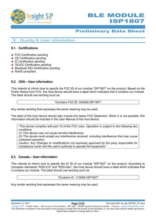 Preliminary Data Sheet
December 12, 2017 Page 21/23 Document Ref: isp_ble_DS1807_R1.docx
Insight SiP – Green Side – 400 avenue Roumanille – BP 309 – 06906 Sophia-Antipolis Cedex – France – www.insightsip.com
The information contained in this document is the property of Insight SiP and should not be disclosed to any third party without written permission.
Specification subject to change without notice.
BLE MODULE
ISP1807
8. Quality & User information
8.1. Certifications
FCC Certification pending
CE Certification pending
IC Certification pending
TELEC Certification pending
Bluetooth SIG Certification pending
RoHS compliant
8.2. USA – User information
This intends to inform how to specify the FCC ID of our module “ISP1807” on the product. Based on the
Public Notice from FCC, the host device should have a label which indicates that it contains our module.
The label should use wording such as:
“Contains FCC ID: 2AAQS-ISP1807”
Any similar wording that expresses the same meaning may be used.
The label of the host device should also include the below FCC Statement. When it is not possible, this
information should be included in the User Manual of the host device:
“This device complies with part 15 of the FCC rules. Operation is subject to the following two
conditions.
(1) This device may not cause harmful interference
(2) This device must accept any interference received, including interference that may cause
undesired operation.
Caution: Any Changes or modifications not expressly approved by the party responsible for
compliance could void the user’s authority to operate the equipment.”
8.3. Canada – User information
This intends to inform how to specify the IC ID of our module “ISP1807” on the product. According to
Canadian standards “RSS-210” and “RSS-Gen”, the host device should have a label which indicates that
it contains our module. The label should use wording such as:
“Contains IC: 11306A-ISP1807”
Any similar wording that expresses the same meaning may be used.
 