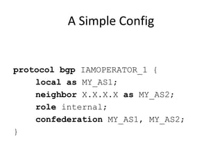 A Simple Config
protocol bgp IAMOPERATOR_1 {
local as MY_AS1;
neighbor X.X.X.X as MY_AS2;
role internal;
confederation MY_AS1, MY_AS2;
}
 