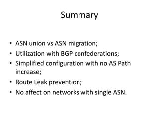 Summary
• ASN union vs ASN migration;
• Utilization with BGP confederations;
• Simplified configuration with no AS Path
increase;
• Route Leak prevention;
• No affect on networks with single ASN.
 