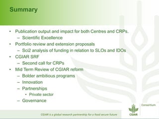 Summary 
• Publication output and impact for both Centres and CRPs. 
– Scientific Excellence 
• Portfolio review and extension proposals 
– Sci2 analysis of funding in relation to SLOs and IDOs 
• CGIAR SRF 
– Second call for CRPs 
• Mid Term Review of CGIAR reform 
– Bolder ambitious programs 
– Innovation 
– Partnerships 
• Private sector 
– Governance 
 