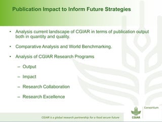 Publication Impact to Inform Future Strategies 
• Analysis current landscape of CGIAR in terms of publication output 
both in quantity and quality. 
• Comparative Analysis and World Benchmarking. 
• Analysis of CGIAR Research Programs 
– Output 
– Impact 
– Research Collaboration 
– Research Excellence 
 