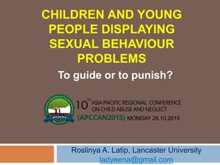 CHILDREN AND YOUNG
PEOPLE DISPLAYING
SEXUAL BEHAVIOUR
PROBLEMS
To guide or to punish?
Roslinya A. Latip, Lancaster University
ladyeena@gmail.com
MONDAY 26.10.2015
 