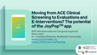 Moving from ACE Clinical
Screening to Evaluations and
E-Interventions? The potential
of the JoyPopTM app
ISPCAN International Congress Keynote,
Milan 2021
Dr. Christine Wekerle, McMaster University:
wekerc@mcmaster.ca
https://linktr.ee/JoyPopApp
 