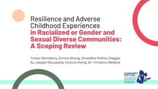 Resilience and Adverse
Childhood Experiences
in Racialized or Gender and
Sexual Diverse Communities:
A Scoping Review
Tristan Bomberry, Emma Zhang, Shraddha Mishra, Maggie
Xu, Joseph Oluwasola, Victoria Meng, Dr. Christine Wekerle
 