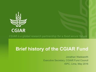 Brief history of the CGIAR Fund
Jonathan Wadsworth
Executive Secretary, CGIAR Fund Council
ISPC, Lima, May 2016
 