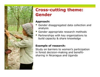 Cross-cutting theme:
Gender
Approach:
  Gender disaggregated data collection and
  analysis
  Gender appropriate research methods
  Partnerships with key organizations to
  build capacity & share knowledge

Example of research:
Study on barriers to women’s participation
in forest decision-making and benefit-
          decision making     benefit
sharing in Nicaragua and Uganda
 