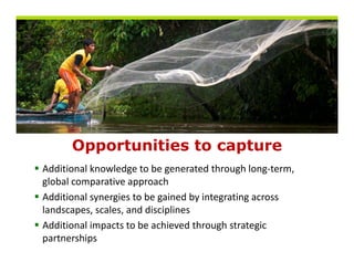 Opportunities to capture
       pp                p
Additional knowledge to be generated through long‐term, 
global comparative approach
Additional synergies to be gained by integrating across 
landscapes, scales, and disciplines
Additional impacts to be achieved through strategic 
Additi   li      t t b      hi d th       h t t i
partnerships
 