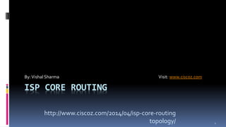 By: Vishal Sharma Visit: www.ciscoz.com 
ISP CORE ROUTING 
1 
http://www.ciscoz.com/2014/04/isp-core-routing 
topology/ 
 