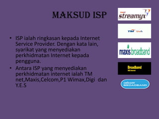 MAKSUD ISP

• ISP ialah ringkasan kepada Internet
  Service Provider. Dengan kata lain,
  syarikat yang menyediakan
  perkhidmatan Internet kepada
  pengguna.
• Antara ISP yang menyediakan
  perkhidmatan internet ialah TM
  net,Maxis,Celcom,P1 Wimax,Digi dan
  Y.E.S
 