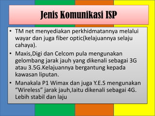 Jenis Komunikasi ISP
• TM net menyediakan perkhidmatannya melalui
  wayar dan juga fiber optic(kelajuannya selaju
  cahaya).
• Maxis,Digi dan Celcom pula mengunakan
  gelombang jarak jauh yang dikenali sebagai 3G
  atau 3.5G.Kelajuannya bergantung kepada
  kawasan liputan.
• Manakala P1 Wimax dan juga Y.E.S mengunakan
  “Wireless” jarak jauh,Iaitu dikenali sebagai 4G.
  Lebih stabil dan laju
 