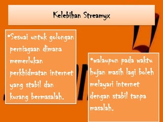 Kelebihan Streamyx

•Sesuai untuk golongan
 perniagaan dimana
 memerlukan               •walaupun pada waktu
 perkhidmatan internet    hujan masih lagi boleh
 yang stabil dan          melayari internet
 kurang bermasalah.       dengan stabil tanpa
                          masalah.
 