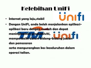Kelebihan UniFi
• Internet yang laju,stabil
• Dengan UniFi, anda boleh menjalankan aplikasi-
  aplikasi baru dengan mudah dan dapat
  meningkatkan produktiviti,
  memperbaiki dalam bidang-bidang jualan
  dan pemasaran
  serta mengurangkan kos keseluruhan dalam
  operasi talian.
 