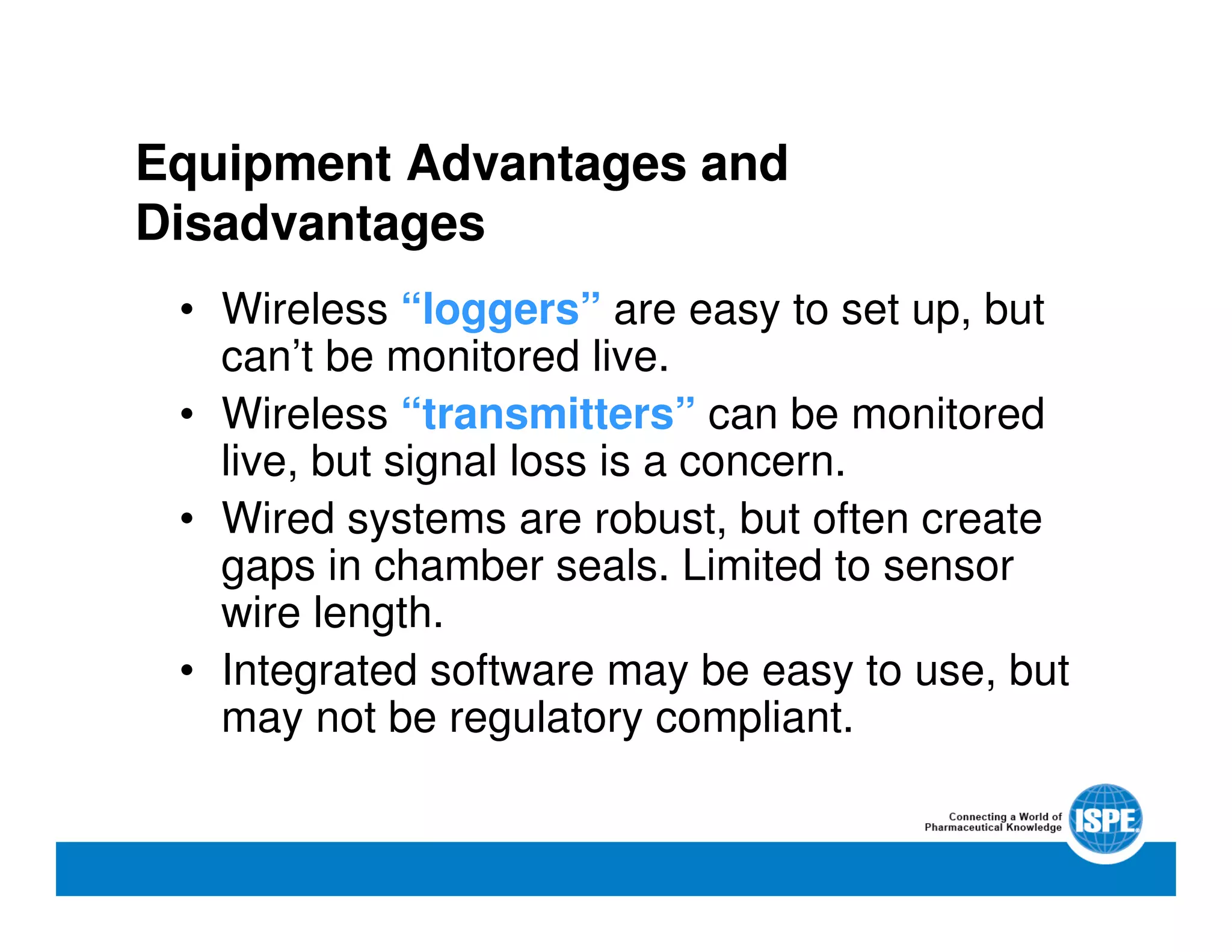 Equipment Advantages and
Disadvantages
• Wireless “loggers” are easy to set up, but
can’t be monitored live.
• Wireless “transmitters” can be monitored
live, but signal loss is a concern.
• Wired systems are robust, but often create
gaps in chamber seals. Limited to sensor
wire length.
• Integrated software may be easy to use, but
may not be regulatory compliant.
 