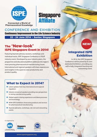 CONFERENCE AND EXHIBITION
Continuous Improvement in the Life Science Industry
22 - 24 June 2014 • Suntec Singapore

The ‘New-look’
ISPE Singapore Event in 2014!
Featuring keynote plenary sessions, workshops and
individual tracks, ISPE Singapore Conference is YOUR
industry event. Developed by your industry peers, the
programme and educational platform addresses the region’s
most pressing pharmaceutical manufacturing issues.
International and regional speakers will share experiences
and insights in the quest to raise productivity and
product quality.

What to Expect in 2014?
Latest updates from key international and regional
regulators
Industry renowned speakers providing new perspectives
in raising manufacturing quality
Global experts sharing experiences and latest processes
and technology
NEW! ISPE Exhibition showcasing products and services
for pharmaceutical manufacturing
Keynote plenaries, workshops, site visit and networking
events

Co-organised by

www.ispesingapore.org

NEW!
Integrated ISPE
Exhibition
In 2014, the ISPE Singapore
Conference will be joined by its own
dedicated Exhibition, providing you
with a fully integrated learning and
networking event.

 