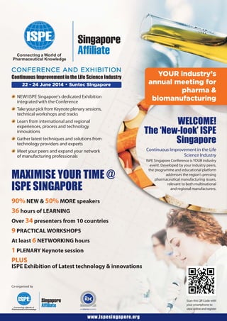 22 - 24 June 2014 • Suntec Singapore
CONFERENCE AND EXHIBITION
Continuous Improvement in the Life Science Industry
NEW! ISPE Singapore’s dedicated Exhibition
integrated with the Conference
Take your pick from Keynote plenary sessions,
technical workshops and tracks
Learn from international and regional
experiences, process and technology
innovations
Gather latest techniques and solutions from
technology providers and experts
Meet your peers and expand your network
of manufacturing professionals
Continuous Improvement in the Life
Science Industry
ISPE Singapore Conference isYOUR industry
event. Developed by your industry peers,
the programme and educational platform
addresses the region’s pressing
pharmaceutical manufacturing issues,
relevant to both multinational
and regional manufacturers.
MAXIMISE YOUR TIME @
ISPE SINGAPORE
90% NEW & 50% MORE speakers
36 hours of LEARNING
Over 34 presenters from 10 countries
9 PRACTICAL WORKSHOPS
At least 6 NETWORKING hours
1 PLENARY Keynote session
PLUS
ISPE Exhibition of Latest technology & innovations
www.ispesingapore.org
YOUR industry’s
annual meeting for
pharma &
biomanufacturing
WELCOME!
The ‘New-look’ ISPE
Singapore
Co-organised by
Scan this QR Code with
your smartphone to
view online and register
 