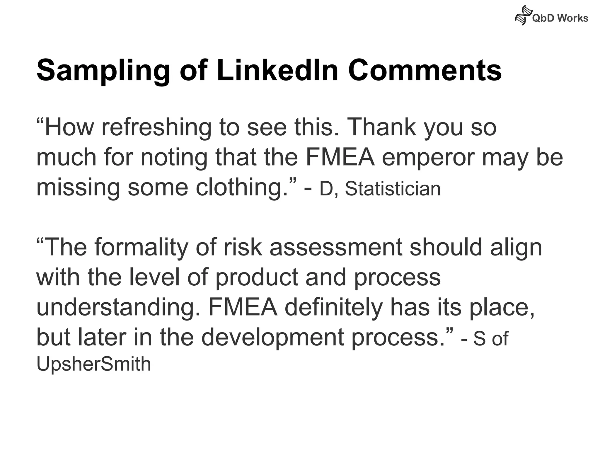 Sampling of LinkedIn Comments 
“How refreshing to see this. Thank you so 
much for noting that the FMEA emperor may be 
missing some clothing.” - D, Statistician 
“The formality of risk assessment should align 
with the level of product and process 
understanding. FMEA definitely has its place, 
but later in the development process.” - S of 
UpsherSmith 
 