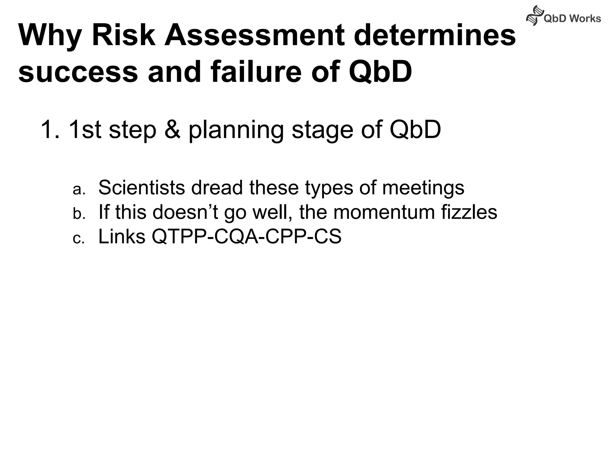 Why Risk Assessment determines 
success and failure of QbD 
1. 1st step & planning stage of QbD 
a. Scientists dread these types of meetings 
b. If this doesn’t go well, the momentum fizzles 
c. Links QTPP-CQA-CPP-CS 
 